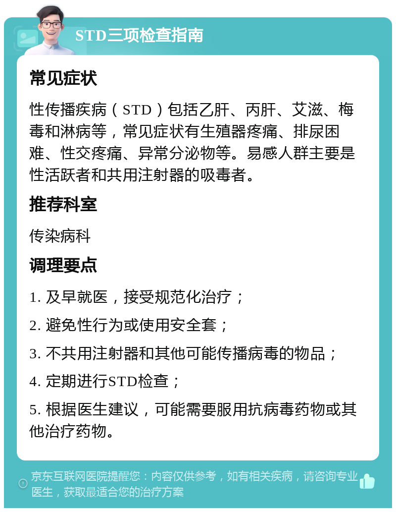 STD三项检查指南 常见症状 性传播疾病（STD）包括乙肝、丙肝、艾滋、梅毒和淋病等，常见症状有生殖器疼痛、排尿困难、性交疼痛、异常分泌物等。易感人群主要是性活跃者和共用注射器的吸毒者。 推荐科室 传染病科 调理要点 1. 及早就医，接受规范化治疗； 2. 避免性行为或使用安全套； 3. 不共用注射器和其他可能传播病毒的物品； 4. 定期进行STD检查； 5. 根据医生建议，可能需要服用抗病毒药物或其他治疗药物。