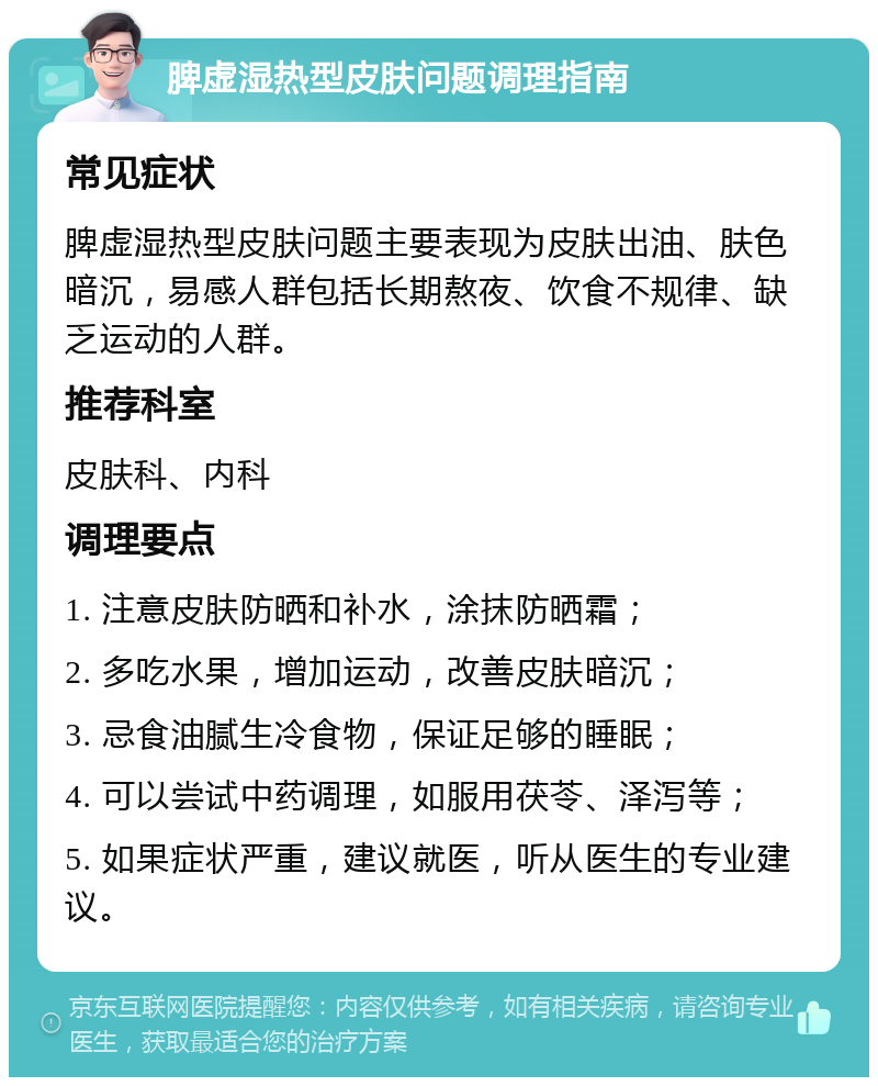 脾虚湿热型皮肤问题调理指南 常见症状 脾虚湿热型皮肤问题主要表现为皮肤出油、肤色暗沉，易感人群包括长期熬夜、饮食不规律、缺乏运动的人群。 推荐科室 皮肤科、内科 调理要点 1. 注意皮肤防晒和补水，涂抹防晒霜； 2. 多吃水果，增加运动，改善皮肤暗沉； 3. 忌食油腻生冷食物，保证足够的睡眠； 4. 可以尝试中药调理，如服用茯苓、泽泻等； 5. 如果症状严重，建议就医，听从医生的专业建议。