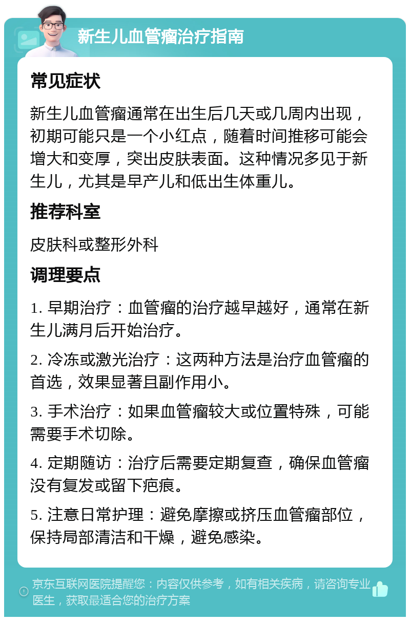 新生儿血管瘤治疗指南 常见症状 新生儿血管瘤通常在出生后几天或几周内出现，初期可能只是一个小红点，随着时间推移可能会增大和变厚，突出皮肤表面。这种情况多见于新生儿，尤其是早产儿和低出生体重儿。 推荐科室 皮肤科或整形外科 调理要点 1. 早期治疗：血管瘤的治疗越早越好，通常在新生儿满月后开始治疗。 2. 冷冻或激光治疗：这两种方法是治疗血管瘤的首选，效果显著且副作用小。 3. 手术治疗：如果血管瘤较大或位置特殊，可能需要手术切除。 4. 定期随访：治疗后需要定期复查，确保血管瘤没有复发或留下疤痕。 5. 注意日常护理：避免摩擦或挤压血管瘤部位，保持局部清洁和干燥，避免感染。