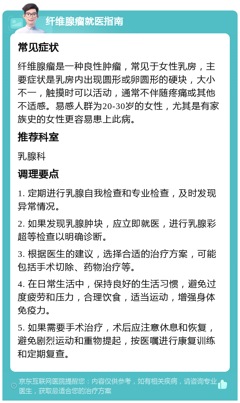 纤维腺瘤就医指南 常见症状 纤维腺瘤是一种良性肿瘤，常见于女性乳房，主要症状是乳房内出现圆形或卵圆形的硬块，大小不一，触摸时可以活动，通常不伴随疼痛或其他不适感。易感人群为20-30岁的女性，尤其是有家族史的女性更容易患上此病。 推荐科室 乳腺科 调理要点 1. 定期进行乳腺自我检查和专业检查，及时发现异常情况。 2. 如果发现乳腺肿块，应立即就医，进行乳腺彩超等检查以明确诊断。 3. 根据医生的建议，选择合适的治疗方案，可能包括手术切除、药物治疗等。 4. 在日常生活中，保持良好的生活习惯，避免过度疲劳和压力，合理饮食，适当运动，增强身体免疫力。 5. 如果需要手术治疗，术后应注意休息和恢复，避免剧烈运动和重物提起，按医嘱进行康复训练和定期复查。