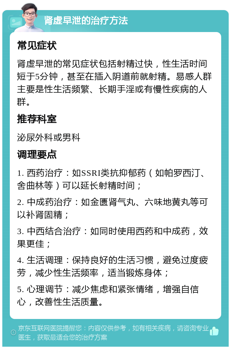 肾虚早泄的治疗方法 常见症状 肾虚早泄的常见症状包括射精过快，性生活时间短于5分钟，甚至在插入阴道前就射精。易感人群主要是性生活频繁、长期手淫或有慢性疾病的人群。 推荐科室 泌尿外科或男科 调理要点 1. 西药治疗：如SSRI类抗抑郁药（如帕罗西汀、舍曲林等）可以延长射精时间； 2. 中成药治疗：如金匮肾气丸、六味地黄丸等可以补肾固精； 3. 中西结合治疗：如同时使用西药和中成药，效果更佳； 4. 生活调理：保持良好的生活习惯，避免过度疲劳，减少性生活频率，适当锻炼身体； 5. 心理调节：减少焦虑和紧张情绪，增强自信心，改善性生活质量。