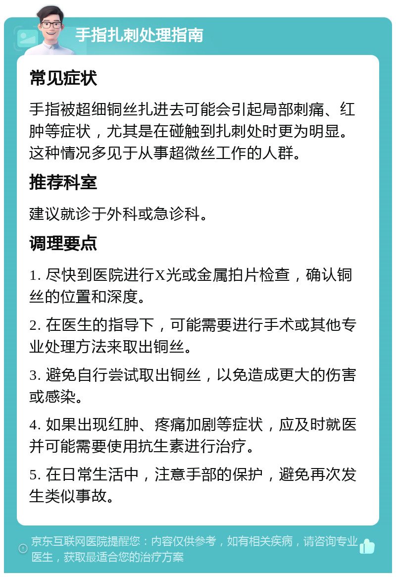 手指扎刺处理指南 常见症状 手指被超细铜丝扎进去可能会引起局部刺痛、红肿等症状，尤其是在碰触到扎刺处时更为明显。这种情况多见于从事超微丝工作的人群。 推荐科室 建议就诊于外科或急诊科。 调理要点 1. 尽快到医院进行X光或金属拍片检查，确认铜丝的位置和深度。 2. 在医生的指导下，可能需要进行手术或其他专业处理方法来取出铜丝。 3. 避免自行尝试取出铜丝，以免造成更大的伤害或感染。 4. 如果出现红肿、疼痛加剧等症状，应及时就医并可能需要使用抗生素进行治疗。 5. 在日常生活中，注意手部的保护，避免再次发生类似事故。