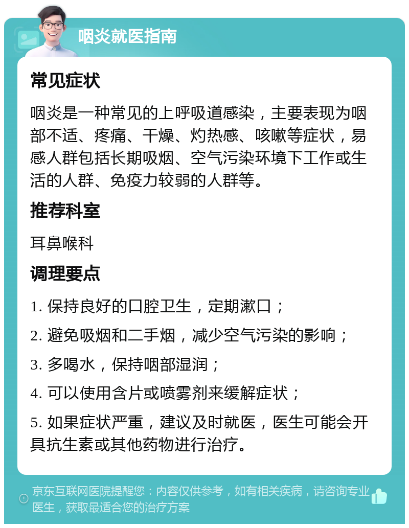 咽炎就医指南 常见症状 咽炎是一种常见的上呼吸道感染，主要表现为咽部不适、疼痛、干燥、灼热感、咳嗽等症状，易感人群包括长期吸烟、空气污染环境下工作或生活的人群、免疫力较弱的人群等。 推荐科室 耳鼻喉科 调理要点 1. 保持良好的口腔卫生，定期漱口； 2. 避免吸烟和二手烟，减少空气污染的影响； 3. 多喝水，保持咽部湿润； 4. 可以使用含片或喷雾剂来缓解症状； 5. 如果症状严重，建议及时就医，医生可能会开具抗生素或其他药物进行治疗。