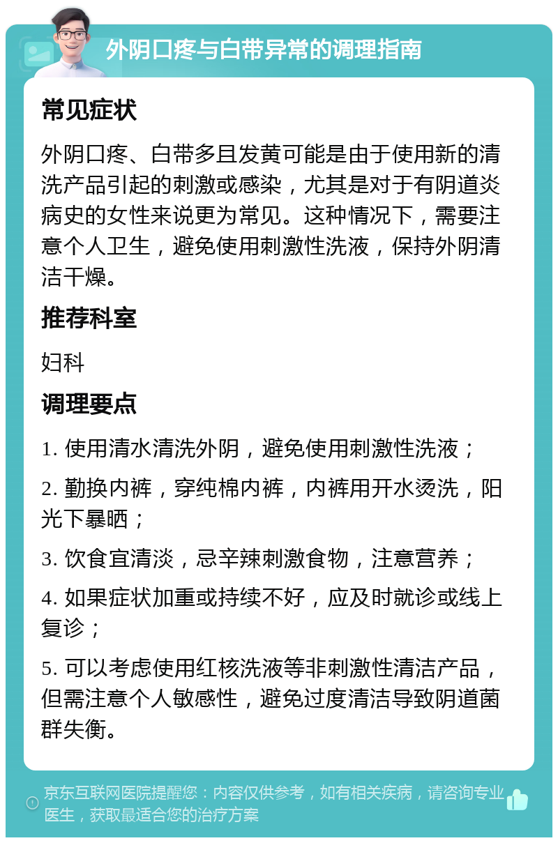 外阴口疼与白带异常的调理指南 常见症状 外阴口疼、白带多且发黄可能是由于使用新的清洗产品引起的刺激或感染，尤其是对于有阴道炎病史的女性来说更为常见。这种情况下，需要注意个人卫生，避免使用刺激性洗液，保持外阴清洁干燥。 推荐科室 妇科 调理要点 1. 使用清水清洗外阴，避免使用刺激性洗液； 2. 勤换内裤，穿纯棉内裤，内裤用开水烫洗，阳光下暴晒； 3. 饮食宜清淡，忌辛辣刺激食物，注意营养； 4. 如果症状加重或持续不好，应及时就诊或线上复诊； 5. 可以考虑使用红核洗液等非刺激性清洁产品，但需注意个人敏感性，避免过度清洁导致阴道菌群失衡。