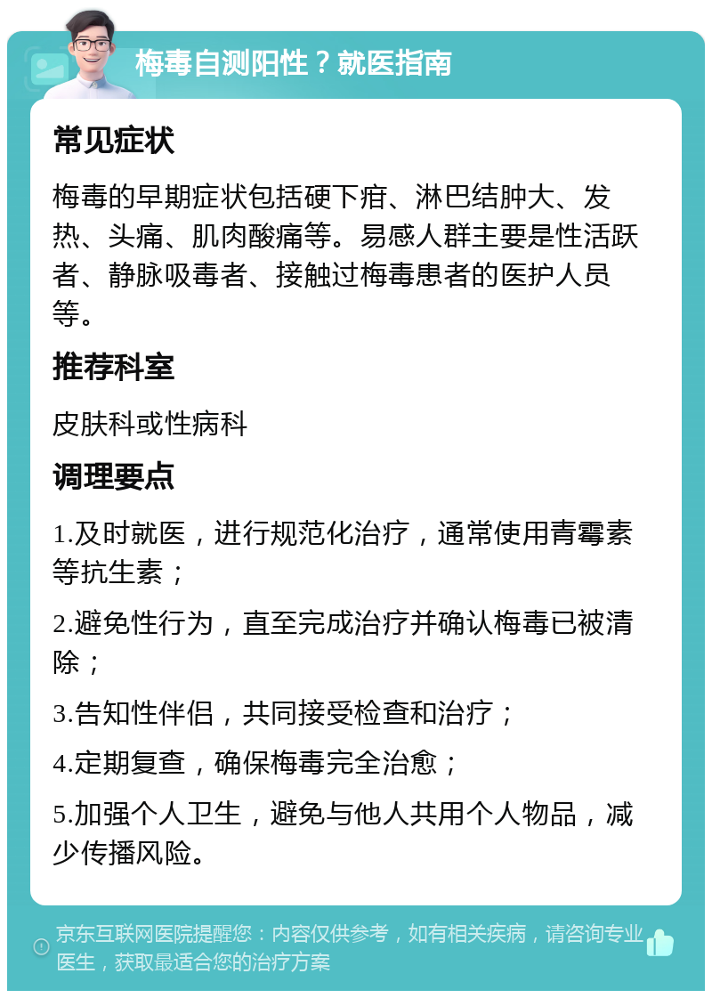 梅毒自测阳性？就医指南 常见症状 梅毒的早期症状包括硬下疳、淋巴结肿大、发热、头痛、肌肉酸痛等。易感人群主要是性活跃者、静脉吸毒者、接触过梅毒患者的医护人员等。 推荐科室 皮肤科或性病科 调理要点 1.及时就医，进行规范化治疗，通常使用青霉素等抗生素； 2.避免性行为，直至完成治疗并确认梅毒已被清除； 3.告知性伴侣，共同接受检查和治疗； 4.定期复查，确保梅毒完全治愈； 5.加强个人卫生，避免与他人共用个人物品，减少传播风险。