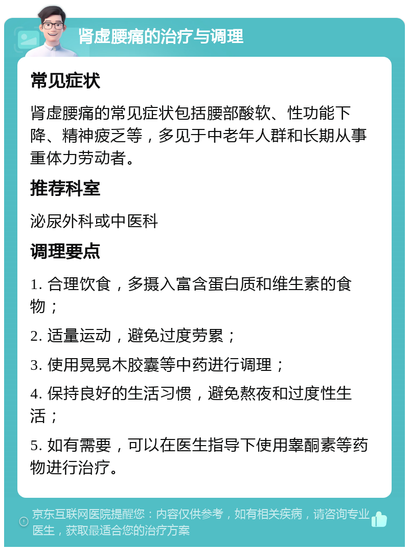 肾虚腰痛的治疗与调理 常见症状 肾虚腰痛的常见症状包括腰部酸软、性功能下降、精神疲乏等，多见于中老年人群和长期从事重体力劳动者。 推荐科室 泌尿外科或中医科 调理要点 1. 合理饮食，多摄入富含蛋白质和维生素的食物； 2. 适量运动，避免过度劳累； 3. 使用晃晃木胶囊等中药进行调理； 4. 保持良好的生活习惯，避免熬夜和过度性生活； 5. 如有需要，可以在医生指导下使用睾酮素等药物进行治疗。