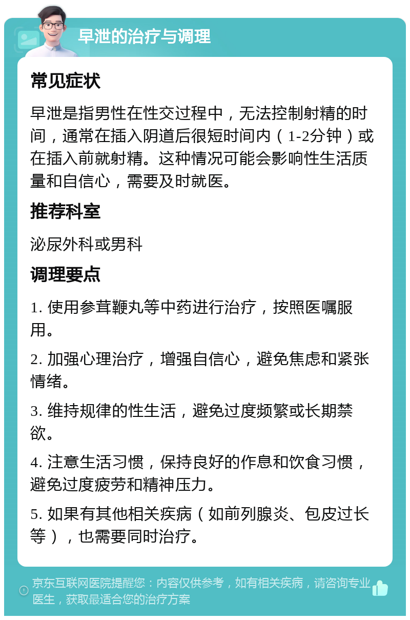 早泄的治疗与调理 常见症状 早泄是指男性在性交过程中，无法控制射精的时间，通常在插入阴道后很短时间内（1-2分钟）或在插入前就射精。这种情况可能会影响性生活质量和自信心，需要及时就医。 推荐科室 泌尿外科或男科 调理要点 1. 使用参茸鞭丸等中药进行治疗，按照医嘱服用。 2. 加强心理治疗，增强自信心，避免焦虑和紧张情绪。 3. 维持规律的性生活，避免过度频繁或长期禁欲。 4. 注意生活习惯，保持良好的作息和饮食习惯，避免过度疲劳和精神压力。 5. 如果有其他相关疾病（如前列腺炎、包皮过长等），也需要同时治疗。