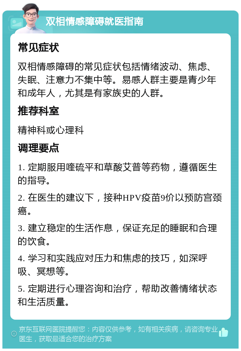 双相情感障碍就医指南 常见症状 双相情感障碍的常见症状包括情绪波动、焦虑、失眠、注意力不集中等。易感人群主要是青少年和成年人，尤其是有家族史的人群。 推荐科室 精神科或心理科 调理要点 1. 定期服用喹硫平和草酸艾普等药物，遵循医生的指导。 2. 在医生的建议下，接种HPV疫苗9价以预防宫颈癌。 3. 建立稳定的生活作息，保证充足的睡眠和合理的饮食。 4. 学习和实践应对压力和焦虑的技巧，如深呼吸、冥想等。 5. 定期进行心理咨询和治疗，帮助改善情绪状态和生活质量。