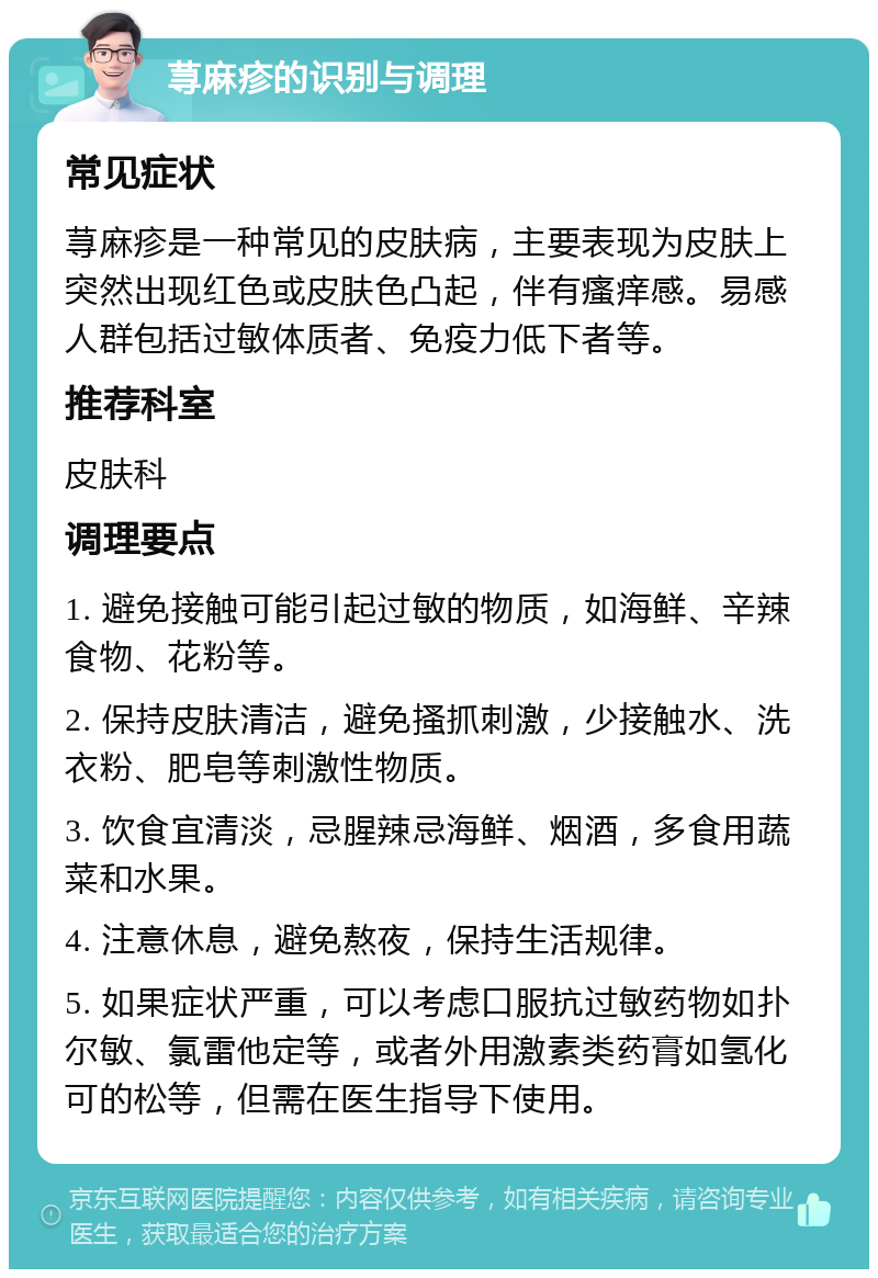 荨麻疹的识别与调理 常见症状 荨麻疹是一种常见的皮肤病，主要表现为皮肤上突然出现红色或皮肤色凸起，伴有瘙痒感。易感人群包括过敏体质者、免疫力低下者等。 推荐科室 皮肤科 调理要点 1. 避免接触可能引起过敏的物质，如海鲜、辛辣食物、花粉等。 2. 保持皮肤清洁，避免搔抓刺激，少接触水、洗衣粉、肥皂等刺激性物质。 3. 饮食宜清淡，忌腥辣忌海鲜、烟酒，多食用蔬菜和水果。 4. 注意休息，避免熬夜，保持生活规律。 5. 如果症状严重，可以考虑口服抗过敏药物如扑尔敏、氯雷他定等，或者外用激素类药膏如氢化可的松等，但需在医生指导下使用。