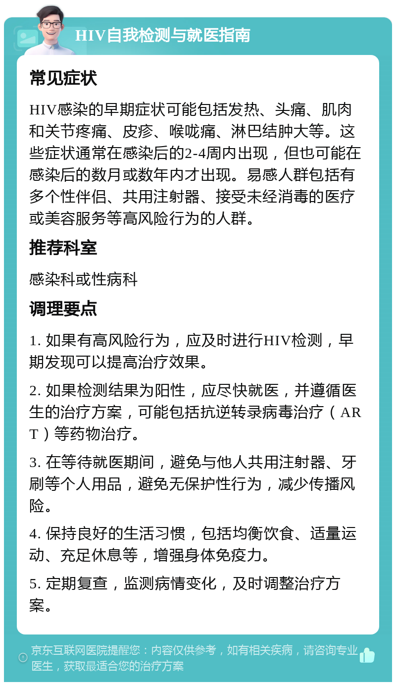 HIV自我检测与就医指南 常见症状 HIV感染的早期症状可能包括发热、头痛、肌肉和关节疼痛、皮疹、喉咙痛、淋巴结肿大等。这些症状通常在感染后的2-4周内出现，但也可能在感染后的数月或数年内才出现。易感人群包括有多个性伴侣、共用注射器、接受未经消毒的医疗或美容服务等高风险行为的人群。 推荐科室 感染科或性病科 调理要点 1. 如果有高风险行为，应及时进行HIV检测，早期发现可以提高治疗效果。 2. 如果检测结果为阳性，应尽快就医，并遵循医生的治疗方案，可能包括抗逆转录病毒治疗（ART）等药物治疗。 3. 在等待就医期间，避免与他人共用注射器、牙刷等个人用品，避免无保护性行为，减少传播风险。 4. 保持良好的生活习惯，包括均衡饮食、适量运动、充足休息等，增强身体免疫力。 5. 定期复查，监测病情变化，及时调整治疗方案。