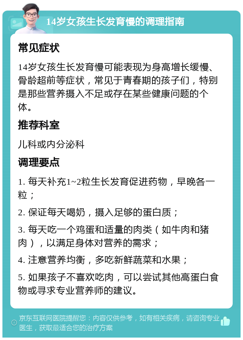 14岁女孩生长发育慢的调理指南 常见症状 14岁女孩生长发育慢可能表现为身高增长缓慢、骨龄超前等症状，常见于青春期的孩子们，特别是那些营养摄入不足或存在某些健康问题的个体。 推荐科室 儿科或内分泌科 调理要点 1. 每天补充1~2粒生长发育促进药物，早晚各一粒； 2. 保证每天喝奶，摄入足够的蛋白质； 3. 每天吃一个鸡蛋和适量的肉类（如牛肉和猪肉），以满足身体对营养的需求； 4. 注意营养均衡，多吃新鲜蔬菜和水果； 5. 如果孩子不喜欢吃肉，可以尝试其他高蛋白食物或寻求专业营养师的建议。