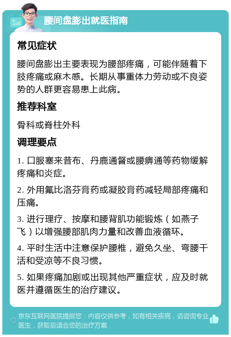 腰间盘膨出就医指南 常见症状 腰间盘膨出主要表现为腰部疼痛，可能伴随着下肢疼痛或麻木感。长期从事重体力劳动或不良姿势的人群更容易患上此病。 推荐科室 骨科或脊柱外科 调理要点 1. 口服塞来昔布、丹鹿通督或腰痹通等药物缓解疼痛和炎症。 2. 外用氟比洛芬膏药或凝胶膏药减轻局部疼痛和压痛。 3. 进行理疗、按摩和腰背肌功能锻炼（如燕子飞）以增强腰部肌肉力量和改善血液循环。 4. 平时生活中注意保护腰椎，避免久坐、弯腰干活和受凉等不良习惯。 5. 如果疼痛加剧或出现其他严重症状，应及时就医并遵循医生的治疗建议。