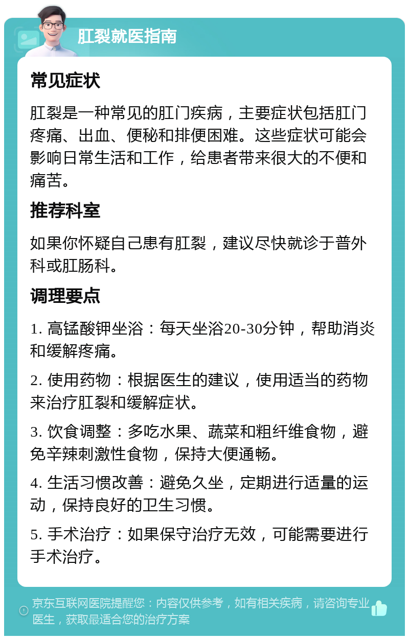 肛裂就医指南 常见症状 肛裂是一种常见的肛门疾病，主要症状包括肛门疼痛、出血、便秘和排便困难。这些症状可能会影响日常生活和工作，给患者带来很大的不便和痛苦。 推荐科室 如果你怀疑自己患有肛裂，建议尽快就诊于普外科或肛肠科。 调理要点 1. 高锰酸钾坐浴：每天坐浴20-30分钟，帮助消炎和缓解疼痛。 2. 使用药物：根据医生的建议，使用适当的药物来治疗肛裂和缓解症状。 3. 饮食调整：多吃水果、蔬菜和粗纤维食物，避免辛辣刺激性食物，保持大便通畅。 4. 生活习惯改善：避免久坐，定期进行适量的运动，保持良好的卫生习惯。 5. 手术治疗：如果保守治疗无效，可能需要进行手术治疗。