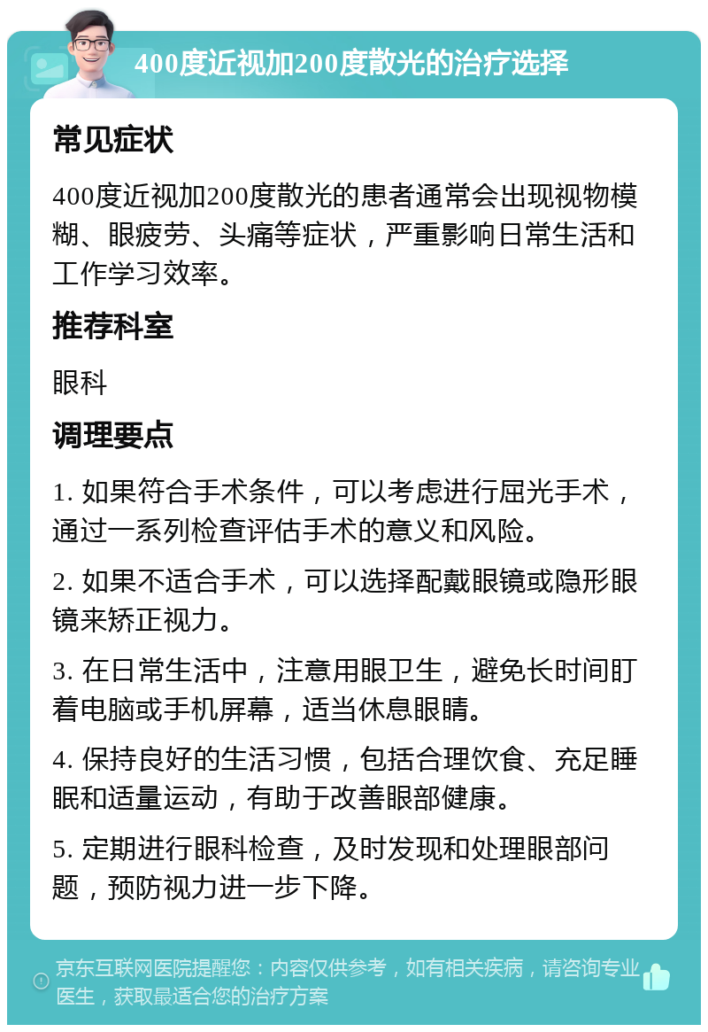 400度近视加200度散光的治疗选择 常见症状 400度近视加200度散光的患者通常会出现视物模糊、眼疲劳、头痛等症状，严重影响日常生活和工作学习效率。 推荐科室 眼科 调理要点 1. 如果符合手术条件，可以考虑进行屈光手术，通过一系列检查评估手术的意义和风险。 2. 如果不适合手术，可以选择配戴眼镜或隐形眼镜来矫正视力。 3. 在日常生活中，注意用眼卫生，避免长时间盯着电脑或手机屏幕，适当休息眼睛。 4. 保持良好的生活习惯，包括合理饮食、充足睡眠和适量运动，有助于改善眼部健康。 5. 定期进行眼科检查，及时发现和处理眼部问题，预防视力进一步下降。