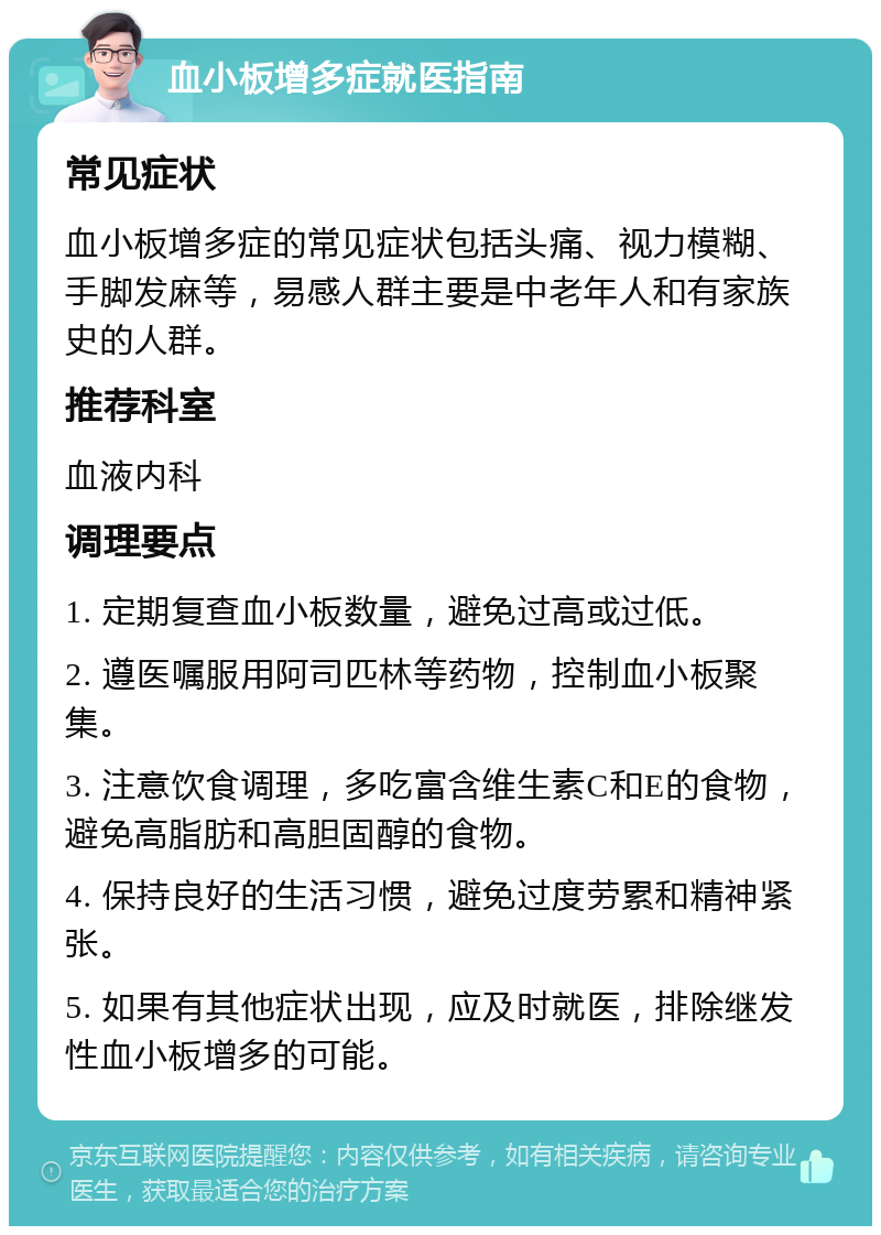 血小板增多症就医指南 常见症状 血小板增多症的常见症状包括头痛、视力模糊、手脚发麻等，易感人群主要是中老年人和有家族史的人群。 推荐科室 血液内科 调理要点 1. 定期复查血小板数量，避免过高或过低。 2. 遵医嘱服用阿司匹林等药物，控制血小板聚集。 3. 注意饮食调理，多吃富含维生素C和E的食物，避免高脂肪和高胆固醇的食物。 4. 保持良好的生活习惯，避免过度劳累和精神紧张。 5. 如果有其他症状出现，应及时就医，排除继发性血小板增多的可能。