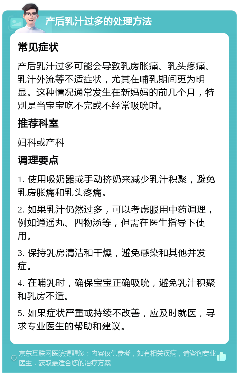 产后乳汁过多的处理方法 常见症状 产后乳汁过多可能会导致乳房胀痛、乳头疼痛、乳汁外流等不适症状，尤其在哺乳期间更为明显。这种情况通常发生在新妈妈的前几个月，特别是当宝宝吃不完或不经常吸吮时。 推荐科室 妇科或产科 调理要点 1. 使用吸奶器或手动挤奶来减少乳汁积聚，避免乳房胀痛和乳头疼痛。 2. 如果乳汁仍然过多，可以考虑服用中药调理，例如逍遥丸、四物汤等，但需在医生指导下使用。 3. 保持乳房清洁和干燥，避免感染和其他并发症。 4. 在哺乳时，确保宝宝正确吸吮，避免乳汁积聚和乳房不适。 5. 如果症状严重或持续不改善，应及时就医，寻求专业医生的帮助和建议。