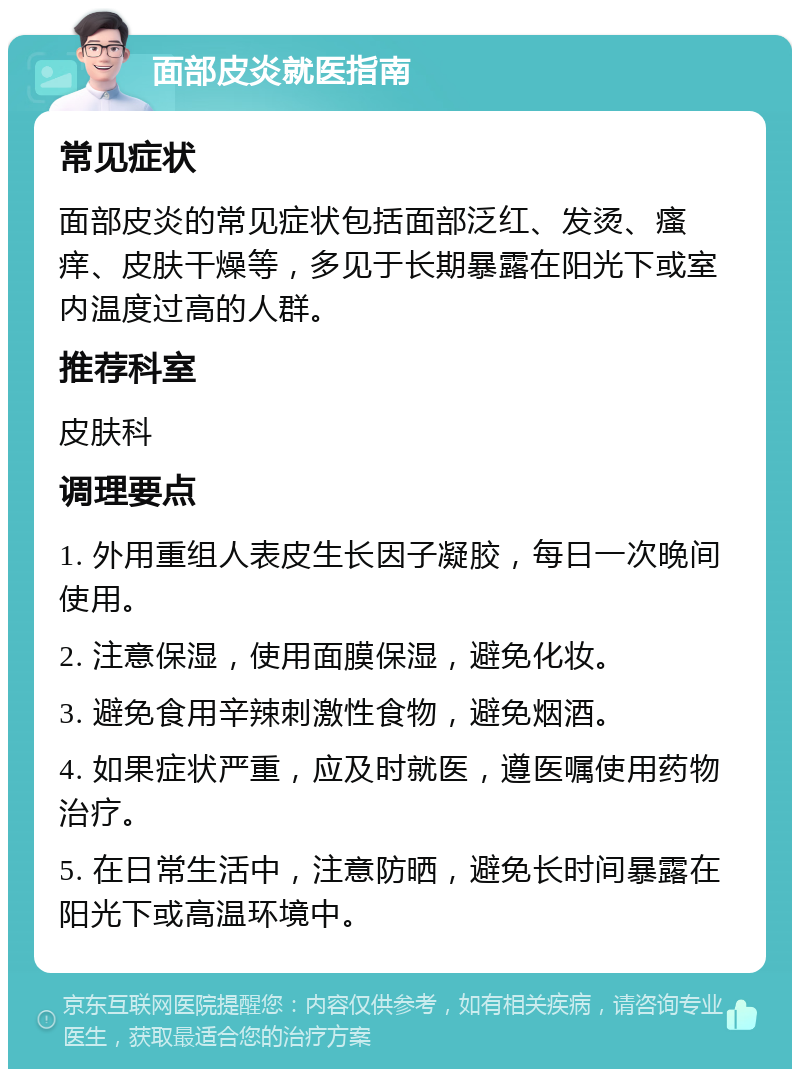 面部皮炎就医指南 常见症状 面部皮炎的常见症状包括面部泛红、发烫、瘙痒、皮肤干燥等，多见于长期暴露在阳光下或室内温度过高的人群。 推荐科室 皮肤科 调理要点 1. 外用重组人表皮生长因子凝胶，每日一次晚间使用。 2. 注意保湿，使用面膜保湿，避免化妆。 3. 避免食用辛辣刺激性食物，避免烟酒。 4. 如果症状严重，应及时就医，遵医嘱使用药物治疗。 5. 在日常生活中，注意防晒，避免长时间暴露在阳光下或高温环境中。