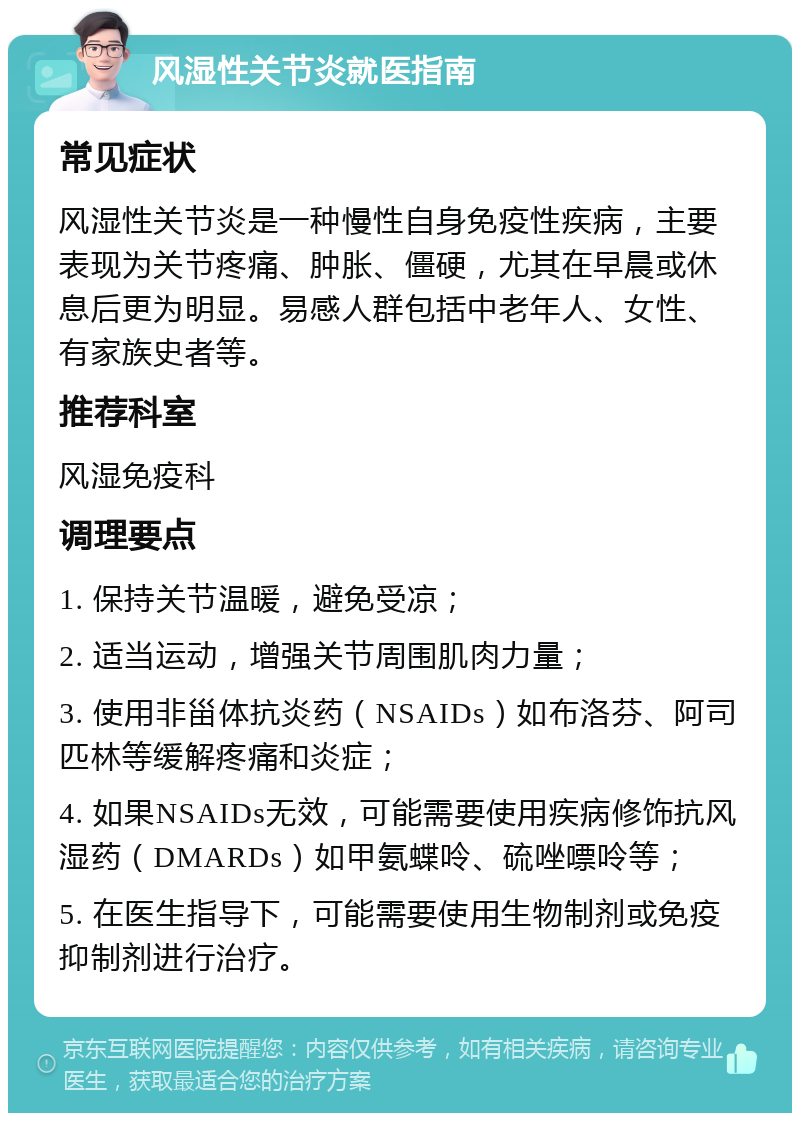 风湿性关节炎就医指南 常见症状 风湿性关节炎是一种慢性自身免疫性疾病，主要表现为关节疼痛、肿胀、僵硬，尤其在早晨或休息后更为明显。易感人群包括中老年人、女性、有家族史者等。 推荐科室 风湿免疫科 调理要点 1. 保持关节温暖，避免受凉； 2. 适当运动，增强关节周围肌肉力量； 3. 使用非甾体抗炎药（NSAIDs）如布洛芬、阿司匹林等缓解疼痛和炎症； 4. 如果NSAIDs无效，可能需要使用疾病修饰抗风湿药（DMARDs）如甲氨蝶呤、硫唑嘌呤等； 5. 在医生指导下，可能需要使用生物制剂或免疫抑制剂进行治疗。