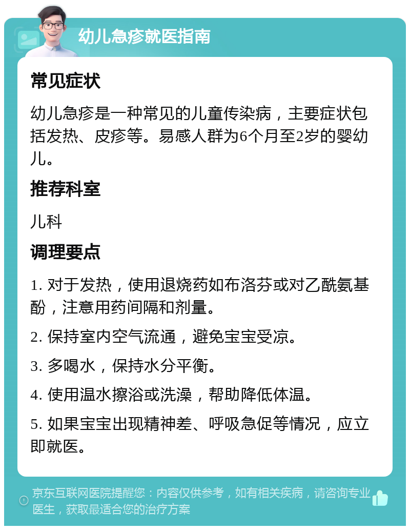 幼儿急疹就医指南 常见症状 幼儿急疹是一种常见的儿童传染病，主要症状包括发热、皮疹等。易感人群为6个月至2岁的婴幼儿。 推荐科室 儿科 调理要点 1. 对于发热，使用退烧药如布洛芬或对乙酰氨基酚，注意用药间隔和剂量。 2. 保持室内空气流通，避免宝宝受凉。 3. 多喝水，保持水分平衡。 4. 使用温水擦浴或洗澡，帮助降低体温。 5. 如果宝宝出现精神差、呼吸急促等情况，应立即就医。