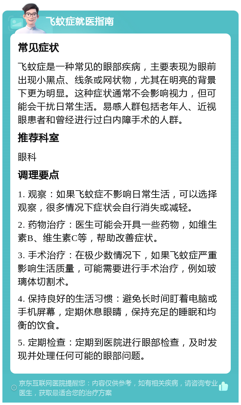 飞蚊症就医指南 常见症状 飞蚊症是一种常见的眼部疾病，主要表现为眼前出现小黑点、线条或网状物，尤其在明亮的背景下更为明显。这种症状通常不会影响视力，但可能会干扰日常生活。易感人群包括老年人、近视眼患者和曾经进行过白内障手术的人群。 推荐科室 眼科 调理要点 1. 观察：如果飞蚊症不影响日常生活，可以选择观察，很多情况下症状会自行消失或减轻。 2. 药物治疗：医生可能会开具一些药物，如维生素B、维生素C等，帮助改善症状。 3. 手术治疗：在极少数情况下，如果飞蚊症严重影响生活质量，可能需要进行手术治疗，例如玻璃体切割术。 4. 保持良好的生活习惯：避免长时间盯着电脑或手机屏幕，定期休息眼睛，保持充足的睡眠和均衡的饮食。 5. 定期检查：定期到医院进行眼部检查，及时发现并处理任何可能的眼部问题。