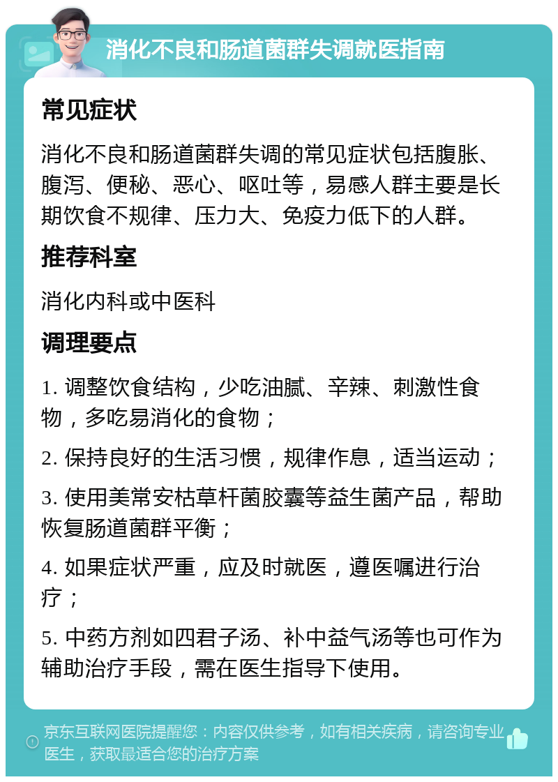 消化不良和肠道菌群失调就医指南 常见症状 消化不良和肠道菌群失调的常见症状包括腹胀、腹泻、便秘、恶心、呕吐等，易感人群主要是长期饮食不规律、压力大、免疫力低下的人群。 推荐科室 消化内科或中医科 调理要点 1. 调整饮食结构，少吃油腻、辛辣、刺激性食物，多吃易消化的食物； 2. 保持良好的生活习惯，规律作息，适当运动； 3. 使用美常安枯草杆菌胶囊等益生菌产品，帮助恢复肠道菌群平衡； 4. 如果症状严重，应及时就医，遵医嘱进行治疗； 5. 中药方剂如四君子汤、补中益气汤等也可作为辅助治疗手段，需在医生指导下使用。