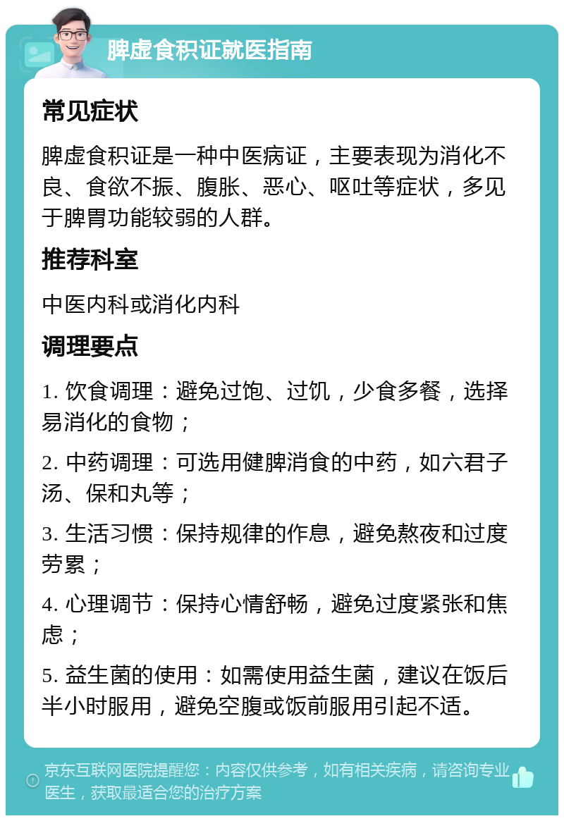 脾虚食积证就医指南 常见症状 脾虚食积证是一种中医病证，主要表现为消化不良、食欲不振、腹胀、恶心、呕吐等症状，多见于脾胃功能较弱的人群。 推荐科室 中医内科或消化内科 调理要点 1. 饮食调理：避免过饱、过饥，少食多餐，选择易消化的食物； 2. 中药调理：可选用健脾消食的中药，如六君子汤、保和丸等； 3. 生活习惯：保持规律的作息，避免熬夜和过度劳累； 4. 心理调节：保持心情舒畅，避免过度紧张和焦虑； 5. 益生菌的使用：如需使用益生菌，建议在饭后半小时服用，避免空腹或饭前服用引起不适。