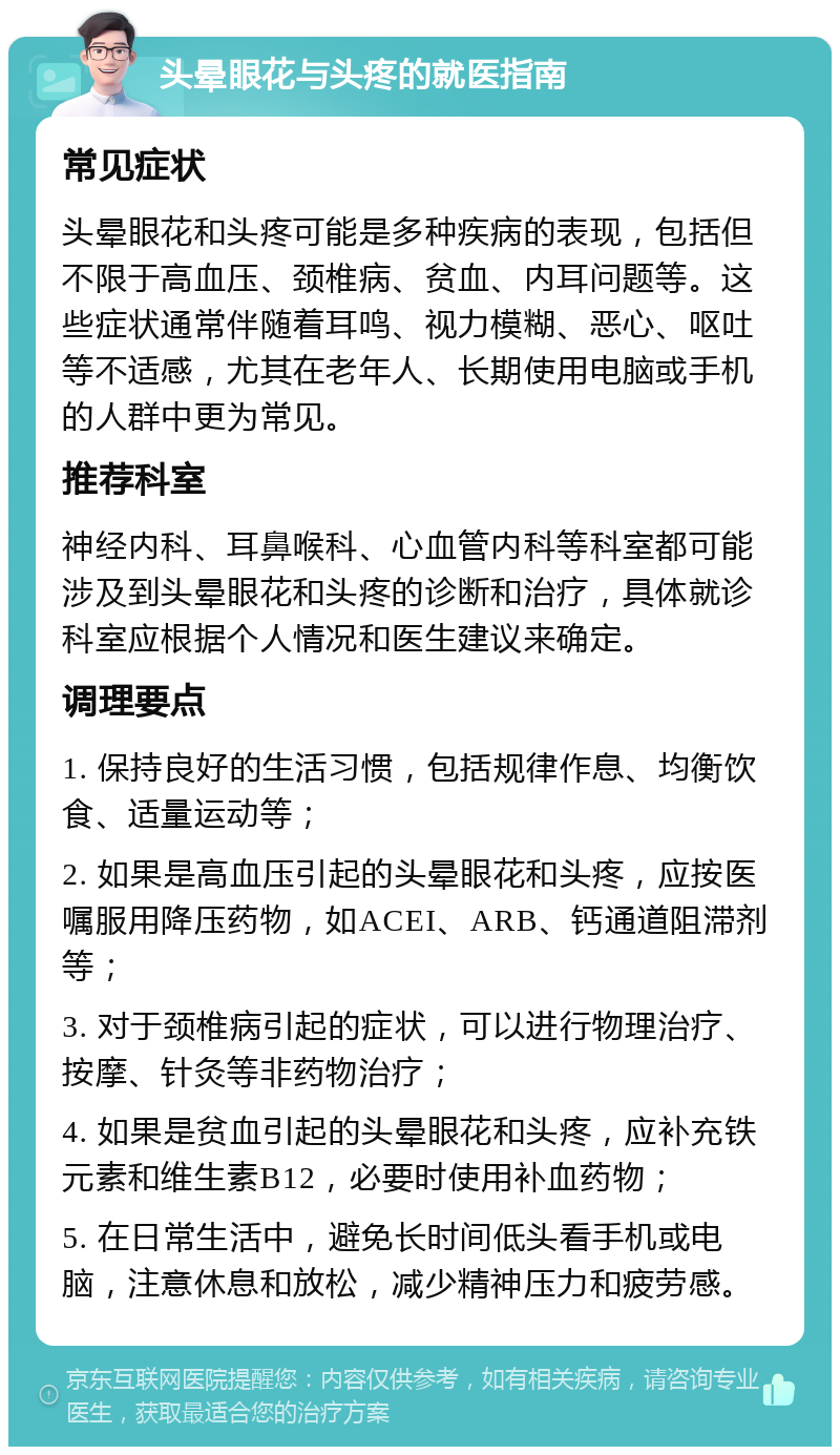 头晕眼花与头疼的就医指南 常见症状 头晕眼花和头疼可能是多种疾病的表现，包括但不限于高血压、颈椎病、贫血、内耳问题等。这些症状通常伴随着耳鸣、视力模糊、恶心、呕吐等不适感，尤其在老年人、长期使用电脑或手机的人群中更为常见。 推荐科室 神经内科、耳鼻喉科、心血管内科等科室都可能涉及到头晕眼花和头疼的诊断和治疗，具体就诊科室应根据个人情况和医生建议来确定。 调理要点 1. 保持良好的生活习惯，包括规律作息、均衡饮食、适量运动等； 2. 如果是高血压引起的头晕眼花和头疼，应按医嘱服用降压药物，如ACEI、ARB、钙通道阻滞剂等； 3. 对于颈椎病引起的症状，可以进行物理治疗、按摩、针灸等非药物治疗； 4. 如果是贫血引起的头晕眼花和头疼，应补充铁元素和维生素B12，必要时使用补血药物； 5. 在日常生活中，避免长时间低头看手机或电脑，注意休息和放松，减少精神压力和疲劳感。