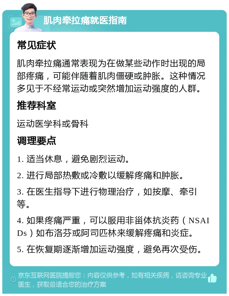 肌肉牵拉痛就医指南 常见症状 肌肉牵拉痛通常表现为在做某些动作时出现的局部疼痛，可能伴随着肌肉僵硬或肿胀。这种情况多见于不经常运动或突然增加运动强度的人群。 推荐科室 运动医学科或骨科 调理要点 1. 适当休息，避免剧烈运动。 2. 进行局部热敷或冷敷以缓解疼痛和肿胀。 3. 在医生指导下进行物理治疗，如按摩、牵引等。 4. 如果疼痛严重，可以服用非甾体抗炎药（NSAIDs）如布洛芬或阿司匹林来缓解疼痛和炎症。 5. 在恢复期逐渐增加运动强度，避免再次受伤。