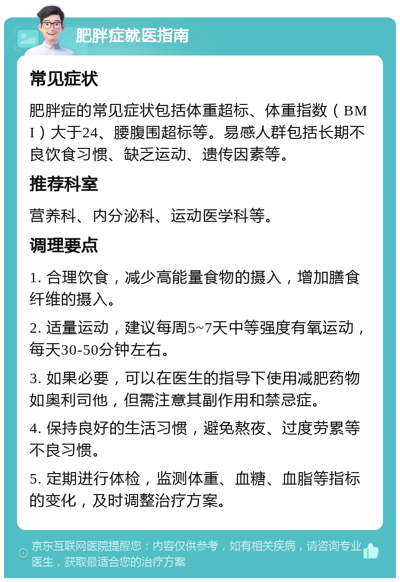 肥胖症就医指南 常见症状 肥胖症的常见症状包括体重超标、体重指数（BMI）大于24、腰腹围超标等。易感人群包括长期不良饮食习惯、缺乏运动、遗传因素等。 推荐科室 营养科、内分泌科、运动医学科等。 调理要点 1. 合理饮食，减少高能量食物的摄入，增加膳食纤维的摄入。 2. 适量运动，建议每周5~7天中等强度有氧运动，每天30-50分钟左右。 3. 如果必要，可以在医生的指导下使用减肥药物如奥利司他，但需注意其副作用和禁忌症。 4. 保持良好的生活习惯，避免熬夜、过度劳累等不良习惯。 5. 定期进行体检，监测体重、血糖、血脂等指标的变化，及时调整治疗方案。