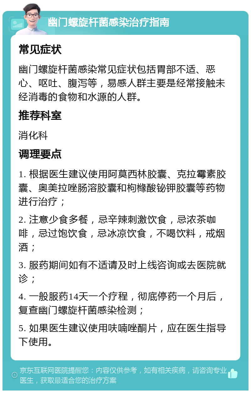 幽门螺旋杆菌感染治疗指南 常见症状 幽门螺旋杆菌感染常见症状包括胃部不适、恶心、呕吐、腹泻等，易感人群主要是经常接触未经消毒的食物和水源的人群。 推荐科室 消化科 调理要点 1. 根据医生建议使用阿莫西林胶囊、克拉霉素胶囊、奥美拉唑肠溶胶囊和枸橼酸铋钾胶囊等药物进行治疗； 2. 注意少食多餐，忌辛辣刺激饮食，忌浓茶咖啡，忌过饱饮食，忌冰凉饮食，不喝饮料，戒烟酒； 3. 服药期间如有不适请及时上线咨询或去医院就诊； 4. 一般服药14天一个疗程，彻底停药一个月后，复查幽门螺旋杆菌感染检测； 5. 如果医生建议使用呋喃唑酮片，应在医生指导下使用。