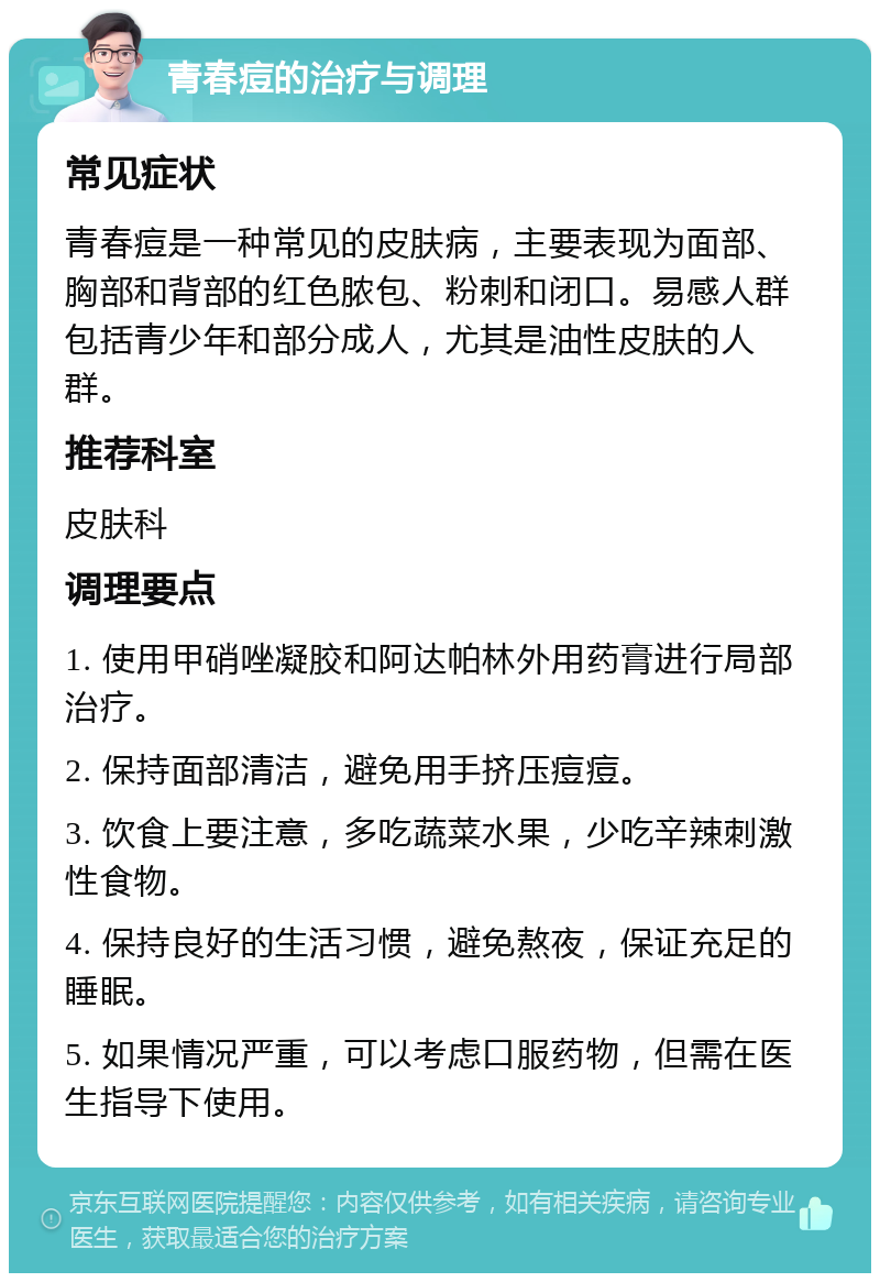 青春痘的治疗与调理 常见症状 青春痘是一种常见的皮肤病，主要表现为面部、胸部和背部的红色脓包、粉刺和闭口。易感人群包括青少年和部分成人，尤其是油性皮肤的人群。 推荐科室 皮肤科 调理要点 1. 使用甲硝唑凝胶和阿达帕林外用药膏进行局部治疗。 2. 保持面部清洁，避免用手挤压痘痘。 3. 饮食上要注意，多吃蔬菜水果，少吃辛辣刺激性食物。 4. 保持良好的生活习惯，避免熬夜，保证充足的睡眠。 5. 如果情况严重，可以考虑口服药物，但需在医生指导下使用。