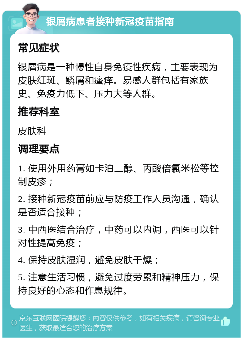 银屑病患者接种新冠疫苗指南 常见症状 银屑病是一种慢性自身免疫性疾病，主要表现为皮肤红斑、鳞屑和瘙痒。易感人群包括有家族史、免疫力低下、压力大等人群。 推荐科室 皮肤科 调理要点 1. 使用外用药膏如卡泊三醇、丙酸倍氯米松等控制皮疹； 2. 接种新冠疫苗前应与防疫工作人员沟通，确认是否适合接种； 3. 中西医结合治疗，中药可以内调，西医可以针对性提高免疫； 4. 保持皮肤湿润，避免皮肤干燥； 5. 注意生活习惯，避免过度劳累和精神压力，保持良好的心态和作息规律。