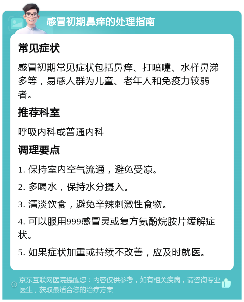 感冒初期鼻痒的处理指南 常见症状 感冒初期常见症状包括鼻痒、打喷嚏、水样鼻涕多等，易感人群为儿童、老年人和免疫力较弱者。 推荐科室 呼吸内科或普通内科 调理要点 1. 保持室内空气流通，避免受凉。 2. 多喝水，保持水分摄入。 3. 清淡饮食，避免辛辣刺激性食物。 4. 可以服用999感冒灵或复方氨酚烷胺片缓解症状。 5. 如果症状加重或持续不改善，应及时就医。