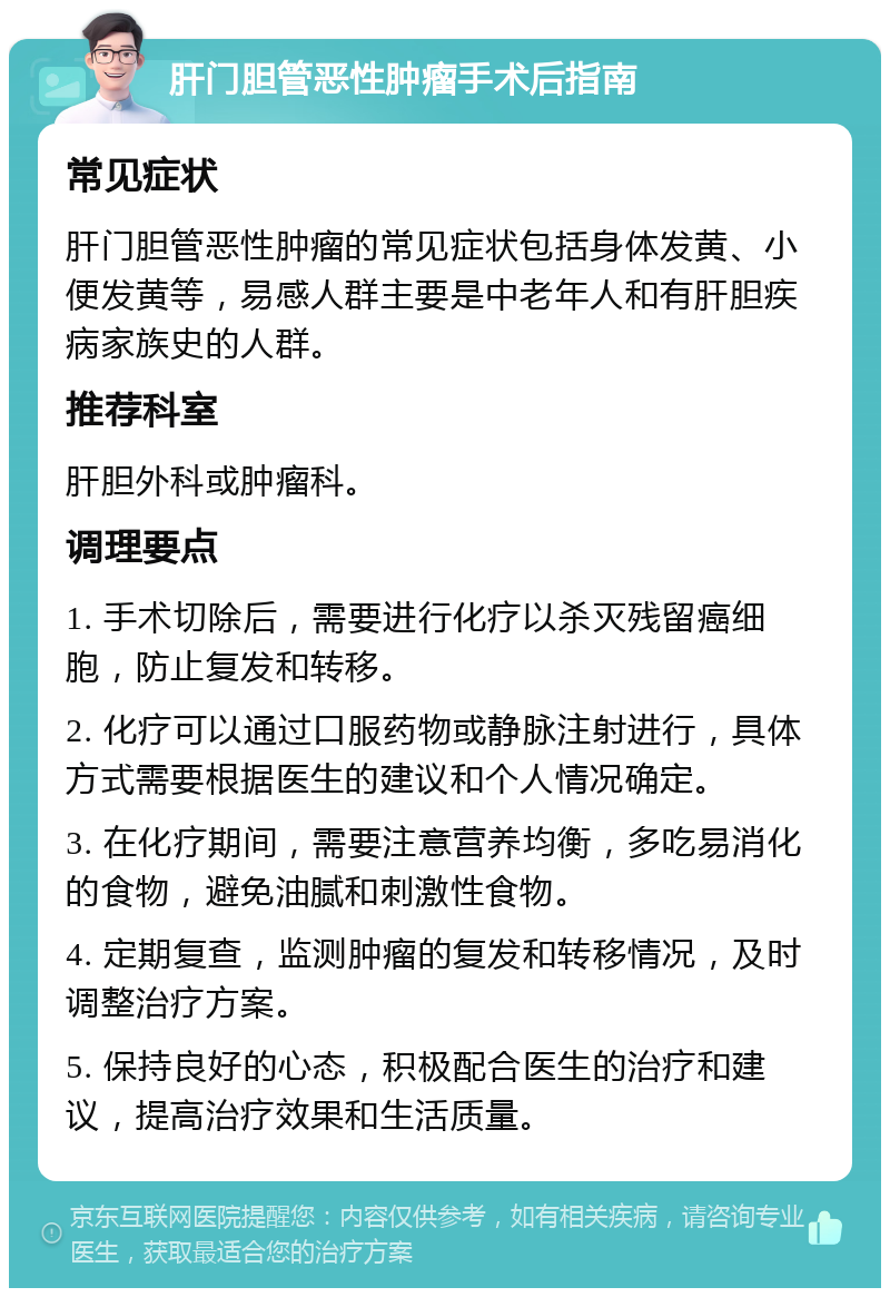 肝门胆管恶性肿瘤手术后指南 常见症状 肝门胆管恶性肿瘤的常见症状包括身体发黄、小便发黄等，易感人群主要是中老年人和有肝胆疾病家族史的人群。 推荐科室 肝胆外科或肿瘤科。 调理要点 1. 手术切除后，需要进行化疗以杀灭残留癌细胞，防止复发和转移。 2. 化疗可以通过口服药物或静脉注射进行，具体方式需要根据医生的建议和个人情况确定。 3. 在化疗期间，需要注意营养均衡，多吃易消化的食物，避免油腻和刺激性食物。 4. 定期复查，监测肿瘤的复发和转移情况，及时调整治疗方案。 5. 保持良好的心态，积极配合医生的治疗和建议，提高治疗效果和生活质量。