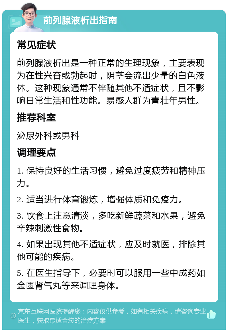 前列腺液析出指南 常见症状 前列腺液析出是一种正常的生理现象，主要表现为在性兴奋或勃起时，阴茎会流出少量的白色液体。这种现象通常不伴随其他不适症状，且不影响日常生活和性功能。易感人群为青壮年男性。 推荐科室 泌尿外科或男科 调理要点 1. 保持良好的生活习惯，避免过度疲劳和精神压力。 2. 适当进行体育锻炼，增强体质和免疫力。 3. 饮食上注意清淡，多吃新鲜蔬菜和水果，避免辛辣刺激性食物。 4. 如果出现其他不适症状，应及时就医，排除其他可能的疾病。 5. 在医生指导下，必要时可以服用一些中成药如金匮肾气丸等来调理身体。