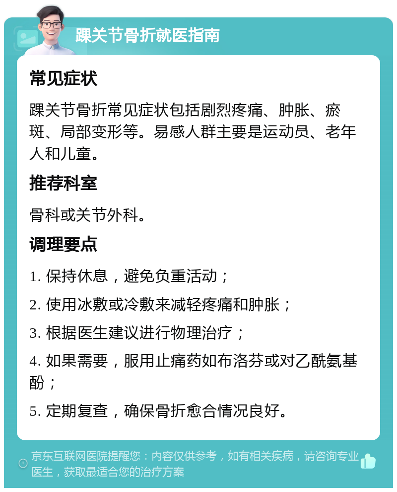 踝关节骨折就医指南 常见症状 踝关节骨折常见症状包括剧烈疼痛、肿胀、瘀斑、局部变形等。易感人群主要是运动员、老年人和儿童。 推荐科室 骨科或关节外科。 调理要点 1. 保持休息，避免负重活动； 2. 使用冰敷或冷敷来减轻疼痛和肿胀； 3. 根据医生建议进行物理治疗； 4. 如果需要，服用止痛药如布洛芬或对乙酰氨基酚； 5. 定期复查，确保骨折愈合情况良好。