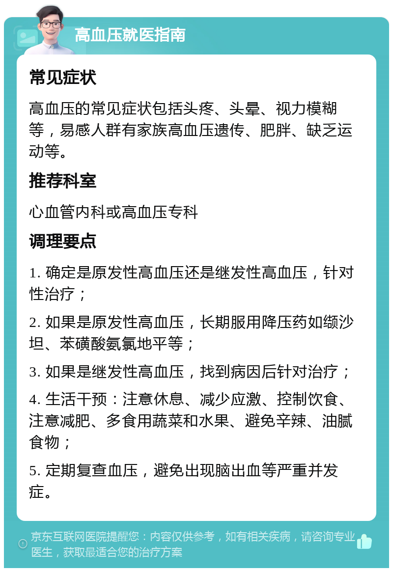 高血压就医指南 常见症状 高血压的常见症状包括头疼、头晕、视力模糊等，易感人群有家族高血压遗传、肥胖、缺乏运动等。 推荐科室 心血管内科或高血压专科 调理要点 1. 确定是原发性高血压还是继发性高血压，针对性治疗； 2. 如果是原发性高血压，长期服用降压药如缬沙坦、苯磺酸氨氯地平等； 3. 如果是继发性高血压，找到病因后针对治疗； 4. 生活干预：注意休息、减少应激、控制饮食、注意减肥、多食用蔬菜和水果、避免辛辣、油腻食物； 5. 定期复查血压，避免出现脑出血等严重并发症。