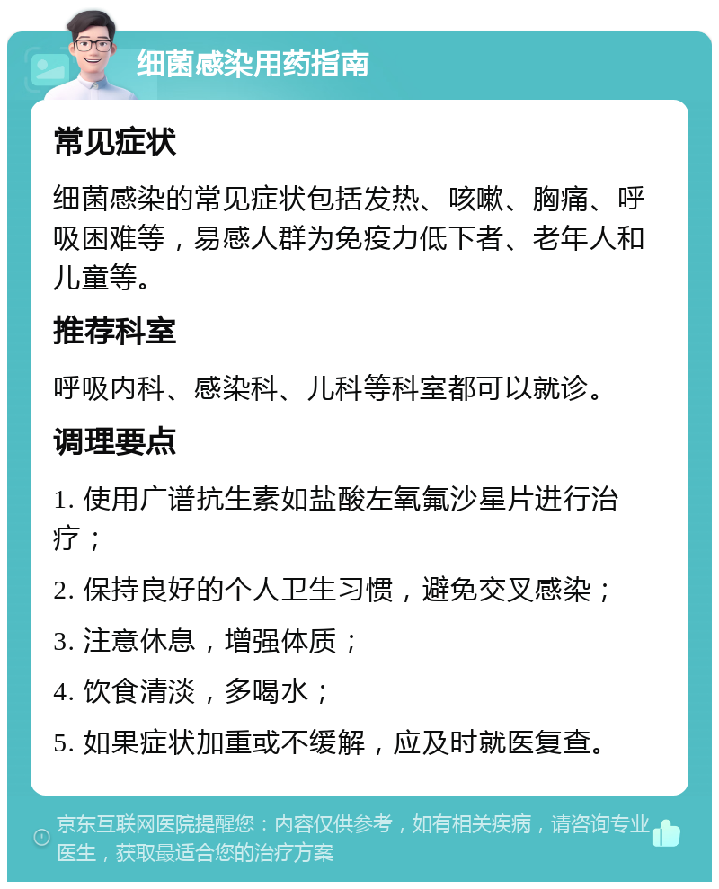 细菌感染用药指南 常见症状 细菌感染的常见症状包括发热、咳嗽、胸痛、呼吸困难等，易感人群为免疫力低下者、老年人和儿童等。 推荐科室 呼吸内科、感染科、儿科等科室都可以就诊。 调理要点 1. 使用广谱抗生素如盐酸左氧氟沙星片进行治疗； 2. 保持良好的个人卫生习惯，避免交叉感染； 3. 注意休息，增强体质； 4. 饮食清淡，多喝水； 5. 如果症状加重或不缓解，应及时就医复查。