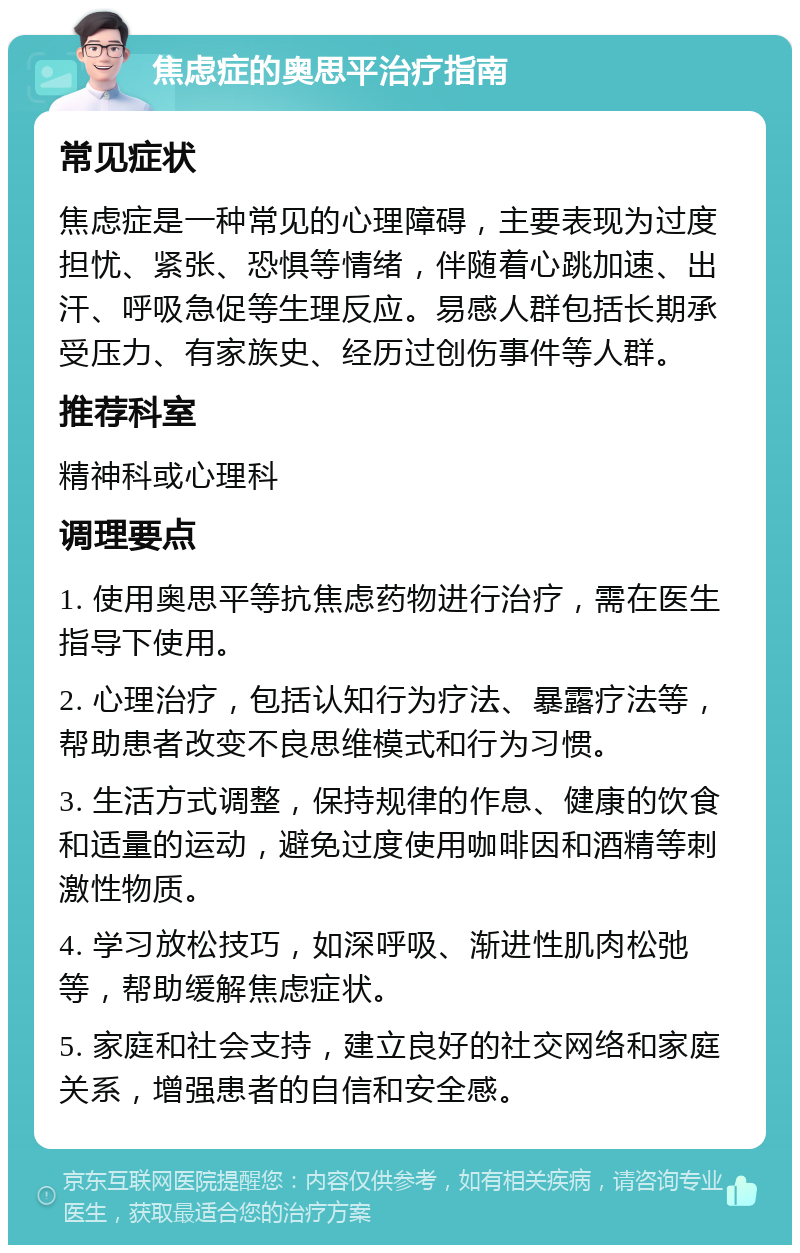 焦虑症的奥思平治疗指南 常见症状 焦虑症是一种常见的心理障碍，主要表现为过度担忧、紧张、恐惧等情绪，伴随着心跳加速、出汗、呼吸急促等生理反应。易感人群包括长期承受压力、有家族史、经历过创伤事件等人群。 推荐科室 精神科或心理科 调理要点 1. 使用奥思平等抗焦虑药物进行治疗，需在医生指导下使用。 2. 心理治疗，包括认知行为疗法、暴露疗法等，帮助患者改变不良思维模式和行为习惯。 3. 生活方式调整，保持规律的作息、健康的饮食和适量的运动，避免过度使用咖啡因和酒精等刺激性物质。 4. 学习放松技巧，如深呼吸、渐进性肌肉松弛等，帮助缓解焦虑症状。 5. 家庭和社会支持，建立良好的社交网络和家庭关系，增强患者的自信和安全感。