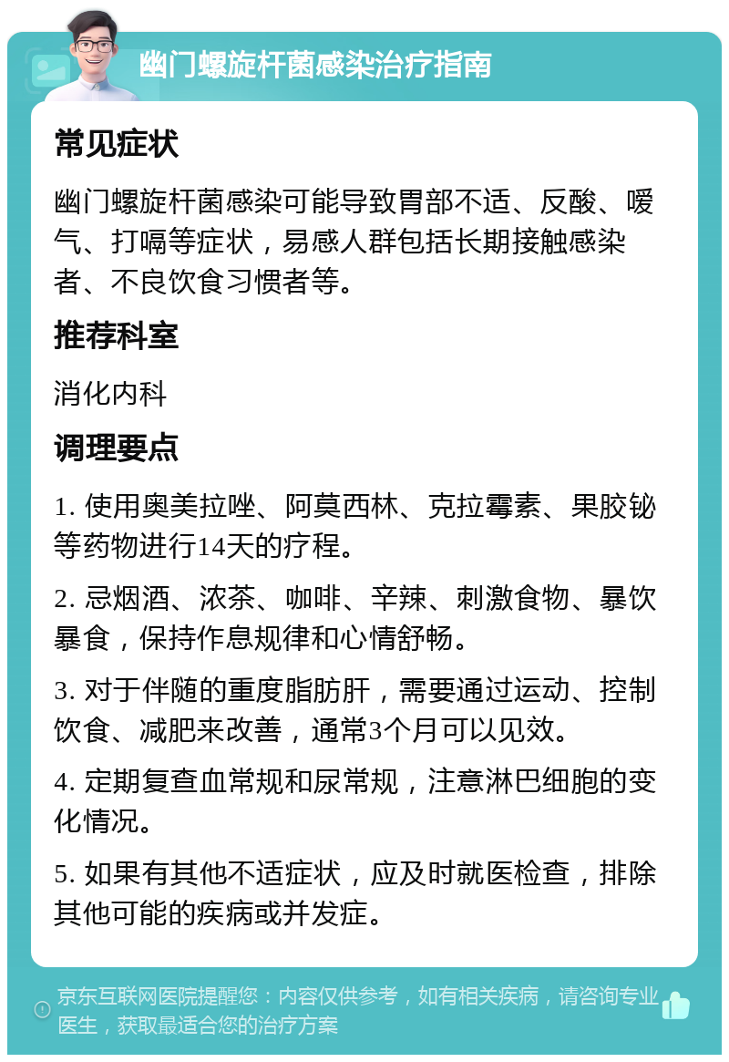 幽门螺旋杆菌感染治疗指南 常见症状 幽门螺旋杆菌感染可能导致胃部不适、反酸、嗳气、打嗝等症状，易感人群包括长期接触感染者、不良饮食习惯者等。 推荐科室 消化内科 调理要点 1. 使用奥美拉唑、阿莫西林、克拉霉素、果胶铋等药物进行14天的疗程。 2. 忌烟酒、浓茶、咖啡、辛辣、刺激食物、暴饮暴食，保持作息规律和心情舒畅。 3. 对于伴随的重度脂肪肝，需要通过运动、控制饮食、减肥来改善，通常3个月可以见效。 4. 定期复查血常规和尿常规，注意淋巴细胞的变化情况。 5. 如果有其他不适症状，应及时就医检查，排除其他可能的疾病或并发症。