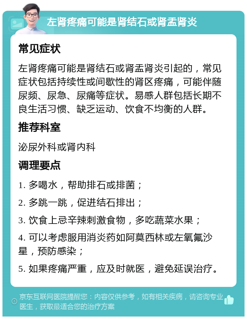 左肾疼痛可能是肾结石或肾盂肾炎 常见症状 左肾疼痛可能是肾结石或肾盂肾炎引起的，常见症状包括持续性或间歇性的肾区疼痛，可能伴随尿频、尿急、尿痛等症状。易感人群包括长期不良生活习惯、缺乏运动、饮食不均衡的人群。 推荐科室 泌尿外科或肾内科 调理要点 1. 多喝水，帮助排石或排菌； 2. 多跳一跳，促进结石排出； 3. 饮食上忌辛辣刺激食物，多吃蔬菜水果； 4. 可以考虑服用消炎药如阿莫西林或左氧氟沙星，预防感染； 5. 如果疼痛严重，应及时就医，避免延误治疗。