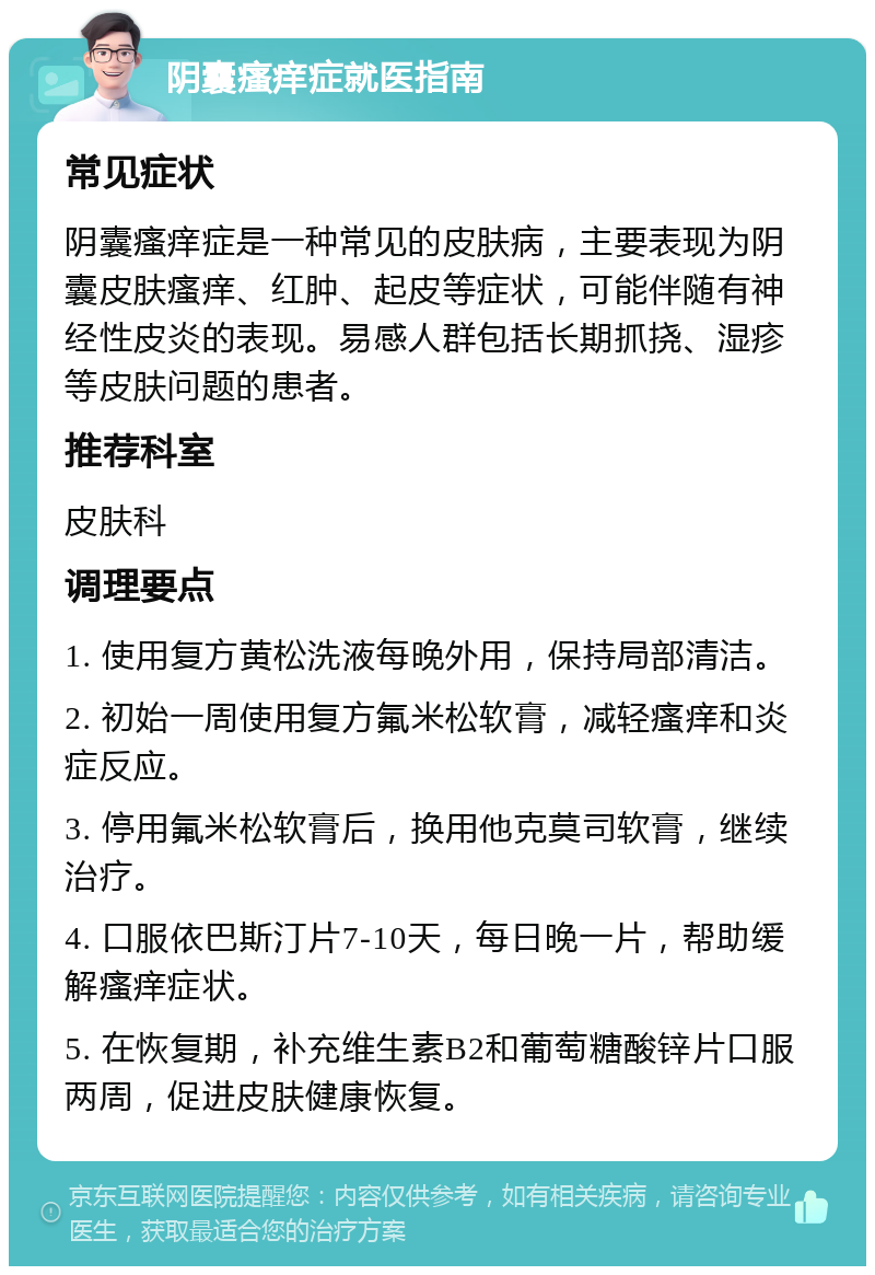 阴囊瘙痒症就医指南 常见症状 阴囊瘙痒症是一种常见的皮肤病，主要表现为阴囊皮肤瘙痒、红肿、起皮等症状，可能伴随有神经性皮炎的表现。易感人群包括长期抓挠、湿疹等皮肤问题的患者。 推荐科室 皮肤科 调理要点 1. 使用复方黄松洗液每晚外用，保持局部清洁。 2. 初始一周使用复方氟米松软膏，减轻瘙痒和炎症反应。 3. 停用氟米松软膏后，换用他克莫司软膏，继续治疗。 4. 口服依巴斯汀片7-10天，每日晚一片，帮助缓解瘙痒症状。 5. 在恢复期，补充维生素B2和葡萄糖酸锌片口服两周，促进皮肤健康恢复。