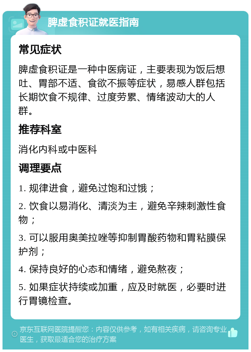 脾虚食积证就医指南 常见症状 脾虚食积证是一种中医病证，主要表现为饭后想吐、胃部不适、食欲不振等症状，易感人群包括长期饮食不规律、过度劳累、情绪波动大的人群。 推荐科室 消化内科或中医科 调理要点 1. 规律进食，避免过饱和过饿； 2. 饮食以易消化、清淡为主，避免辛辣刺激性食物； 3. 可以服用奥美拉唑等抑制胃酸药物和胃粘膜保护剂； 4. 保持良好的心态和情绪，避免熬夜； 5. 如果症状持续或加重，应及时就医，必要时进行胃镜检查。