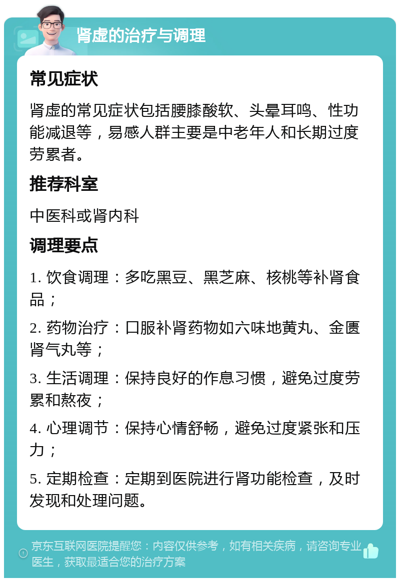 肾虚的治疗与调理 常见症状 肾虚的常见症状包括腰膝酸软、头晕耳鸣、性功能减退等，易感人群主要是中老年人和长期过度劳累者。 推荐科室 中医科或肾内科 调理要点 1. 饮食调理：多吃黑豆、黑芝麻、核桃等补肾食品； 2. 药物治疗：口服补肾药物如六味地黄丸、金匮肾气丸等； 3. 生活调理：保持良好的作息习惯，避免过度劳累和熬夜； 4. 心理调节：保持心情舒畅，避免过度紧张和压力； 5. 定期检查：定期到医院进行肾功能检查，及时发现和处理问题。