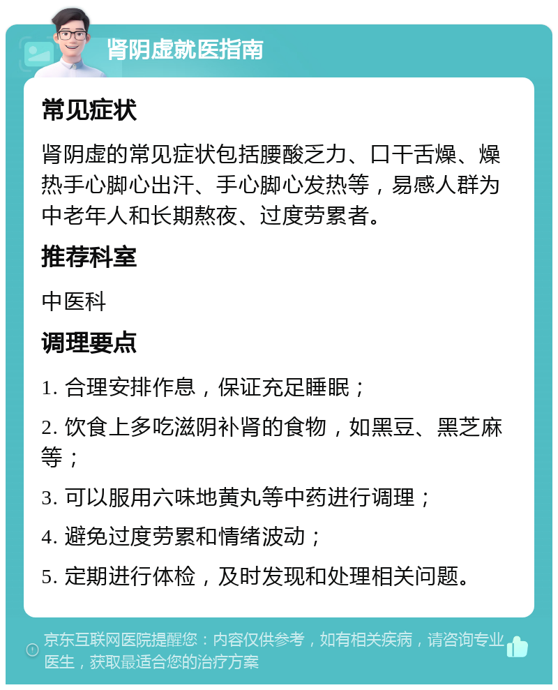 肾阴虚就医指南 常见症状 肾阴虚的常见症状包括腰酸乏力、口干舌燥、燥热手心脚心出汗、手心脚心发热等，易感人群为中老年人和长期熬夜、过度劳累者。 推荐科室 中医科 调理要点 1. 合理安排作息，保证充足睡眠； 2. 饮食上多吃滋阴补肾的食物，如黑豆、黑芝麻等； 3. 可以服用六味地黄丸等中药进行调理； 4. 避免过度劳累和情绪波动； 5. 定期进行体检，及时发现和处理相关问题。