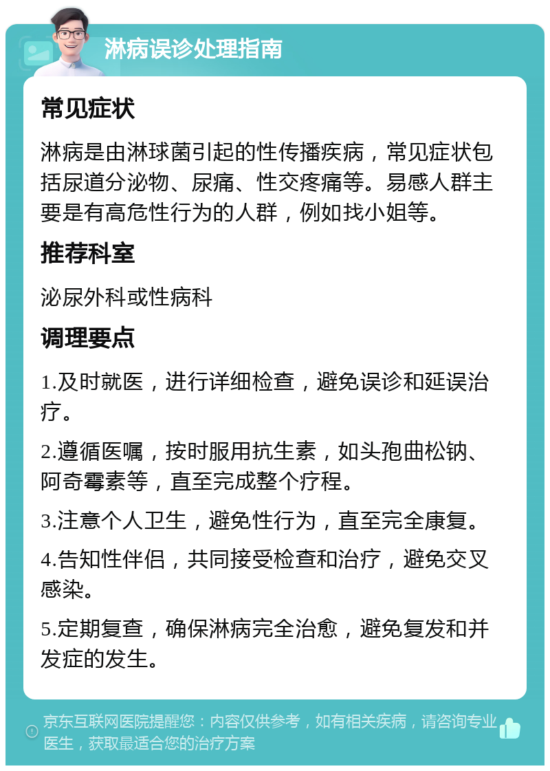 淋病误诊处理指南 常见症状 淋病是由淋球菌引起的性传播疾病，常见症状包括尿道分泌物、尿痛、性交疼痛等。易感人群主要是有高危性行为的人群，例如找小姐等。 推荐科室 泌尿外科或性病科 调理要点 1.及时就医，进行详细检查，避免误诊和延误治疗。 2.遵循医嘱，按时服用抗生素，如头孢曲松钠、阿奇霉素等，直至完成整个疗程。 3.注意个人卫生，避免性行为，直至完全康复。 4.告知性伴侣，共同接受检查和治疗，避免交叉感染。 5.定期复查，确保淋病完全治愈，避免复发和并发症的发生。