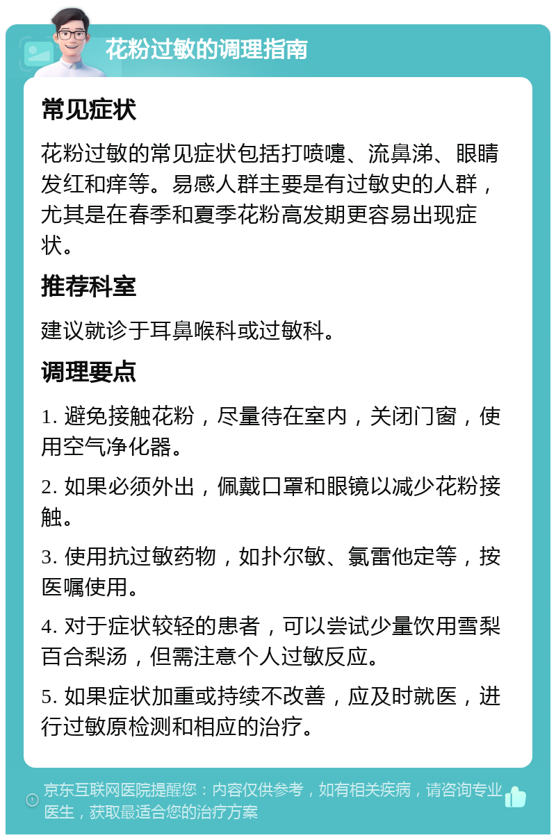 花粉过敏的调理指南 常见症状 花粉过敏的常见症状包括打喷嚏、流鼻涕、眼睛发红和痒等。易感人群主要是有过敏史的人群，尤其是在春季和夏季花粉高发期更容易出现症状。 推荐科室 建议就诊于耳鼻喉科或过敏科。 调理要点 1. 避免接触花粉，尽量待在室内，关闭门窗，使用空气净化器。 2. 如果必须外出，佩戴口罩和眼镜以减少花粉接触。 3. 使用抗过敏药物，如扑尔敏、氯雷他定等，按医嘱使用。 4. 对于症状较轻的患者，可以尝试少量饮用雪梨百合梨汤，但需注意个人过敏反应。 5. 如果症状加重或持续不改善，应及时就医，进行过敏原检测和相应的治疗。