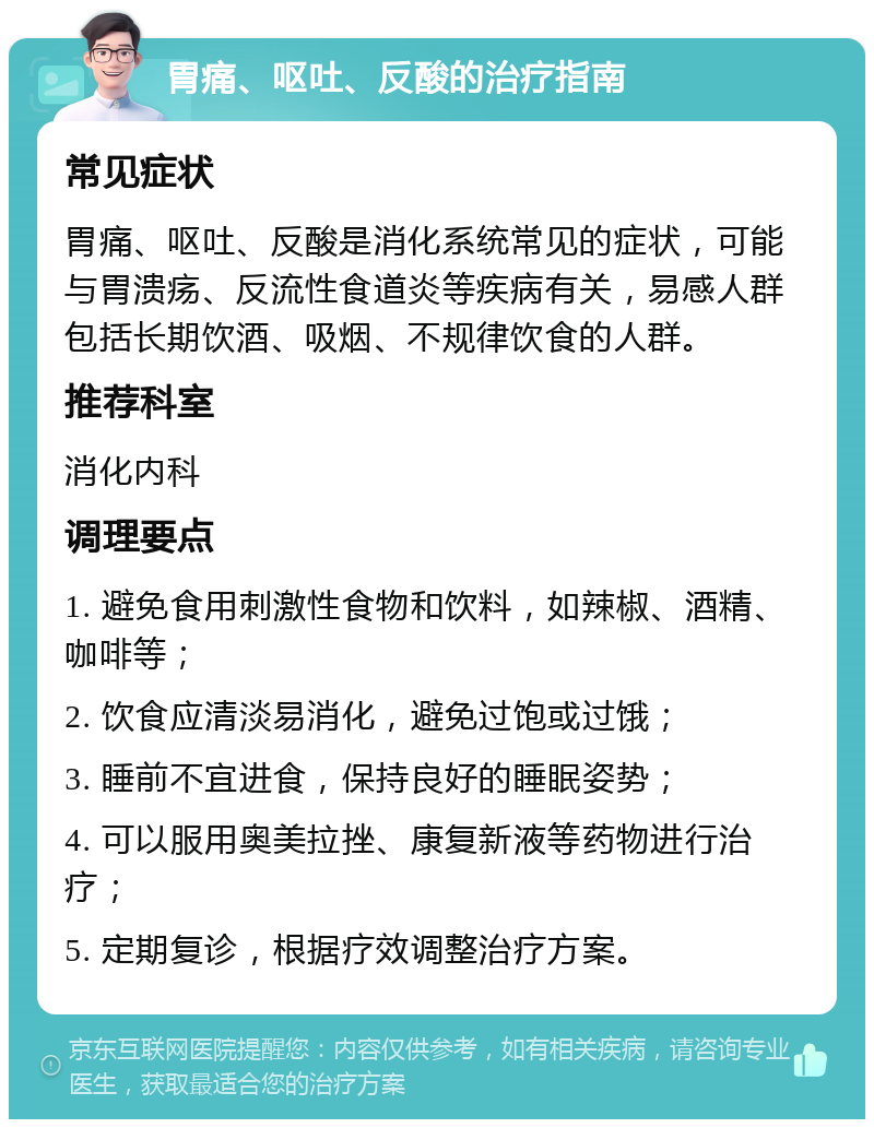 胃痛、呕吐、反酸的治疗指南 常见症状 胃痛、呕吐、反酸是消化系统常见的症状，可能与胃溃疡、反流性食道炎等疾病有关，易感人群包括长期饮酒、吸烟、不规律饮食的人群。 推荐科室 消化内科 调理要点 1. 避免食用刺激性食物和饮料，如辣椒、酒精、咖啡等； 2. 饮食应清淡易消化，避免过饱或过饿； 3. 睡前不宜进食，保持良好的睡眠姿势； 4. 可以服用奥美拉挫、康复新液等药物进行治疗； 5. 定期复诊，根据疗效调整治疗方案。