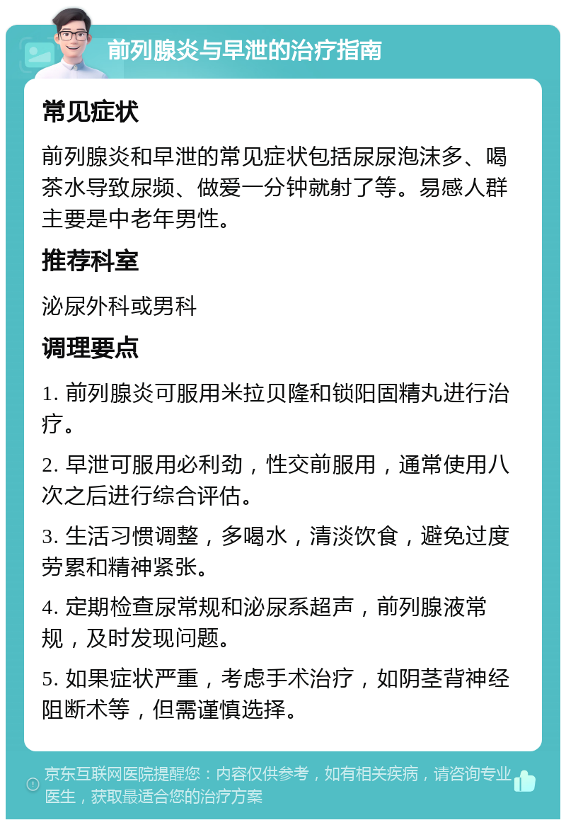 前列腺炎与早泄的治疗指南 常见症状 前列腺炎和早泄的常见症状包括尿尿泡沫多、喝茶水导致尿频、做爱一分钟就射了等。易感人群主要是中老年男性。 推荐科室 泌尿外科或男科 调理要点 1. 前列腺炎可服用米拉贝隆和锁阳固精丸进行治疗。 2. 早泄可服用必利劲，性交前服用，通常使用八次之后进行综合评估。 3. 生活习惯调整，多喝水，清淡饮食，避免过度劳累和精神紧张。 4. 定期检查尿常规和泌尿系超声，前列腺液常规，及时发现问题。 5. 如果症状严重，考虑手术治疗，如阴茎背神经阻断术等，但需谨慎选择。