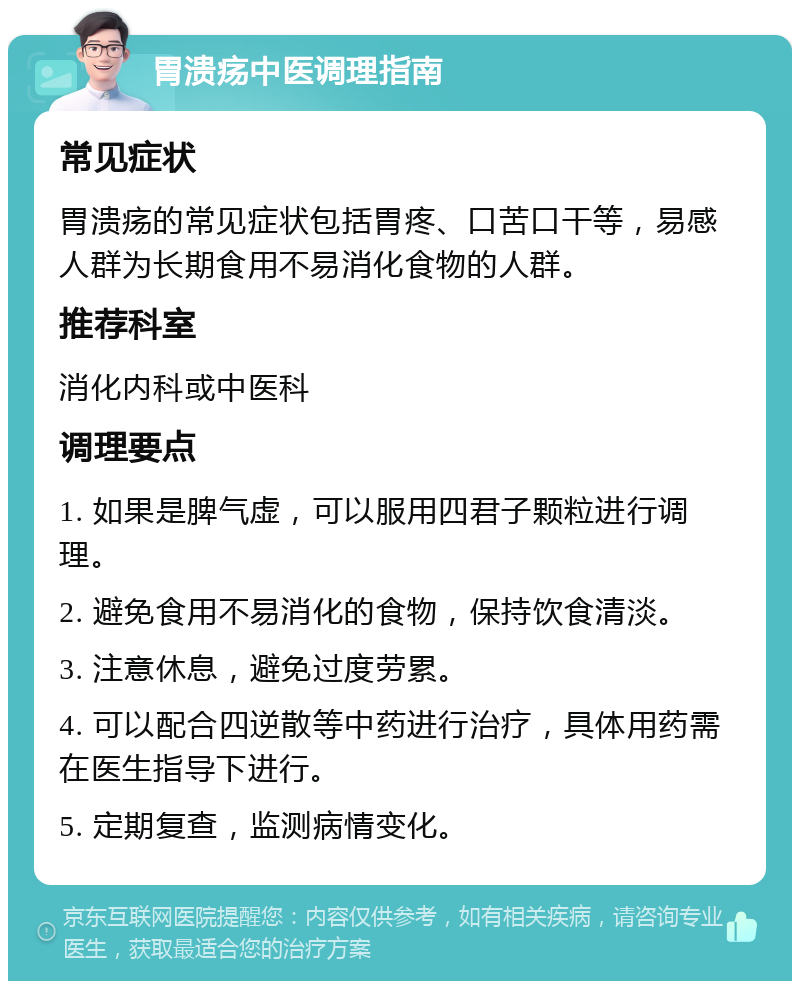 胃溃疡中医调理指南 常见症状 胃溃疡的常见症状包括胃疼、口苦口干等，易感人群为长期食用不易消化食物的人群。 推荐科室 消化内科或中医科 调理要点 1. 如果是脾气虚，可以服用四君子颗粒进行调理。 2. 避免食用不易消化的食物，保持饮食清淡。 3. 注意休息，避免过度劳累。 4. 可以配合四逆散等中药进行治疗，具体用药需在医生指导下进行。 5. 定期复查，监测病情变化。